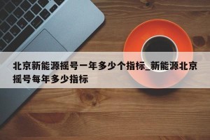 北京新能源摇号一年多少个指标_新能源北京摇号每年多少指标