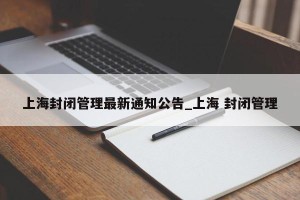 上海封闭管理最新通知公告_上海 封闭管理