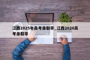 江西2025年高考录取率_江西2020高考录取率