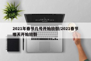 2021年春节几号开始放假/2021春节哪天开始放假