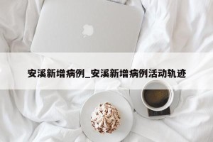 安溪新增病例_安溪新增病例活动轨迹