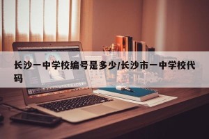 长沙一中学校编号是多少/长沙市一中学校代码