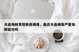 大连海鲜发现新冠病毒，最近大连病毒严重海鲜能吃吗
