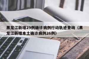 黑龙江新增29例确诊病例行动轨迹查询（黑龙江新增本土确诊病例26例）