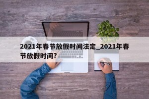 2021年春节放假时间法定_2021年春节放假时间?