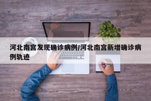 河北南宫发现确诊病例/河北南宫新增确诊病例轨迹