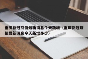 重庆新冠疫情最新消息今天新增（重庆新冠疫情最新消息今天新增多少）