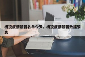 杨凌疫情最新名单今天，杨凌疫情最新数据消息