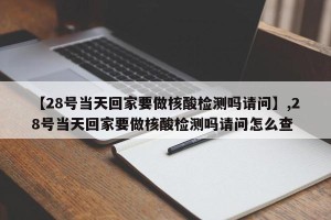 【28号当天回家要做核酸检测吗请问】,28号当天回家要做核酸检测吗请问怎么查